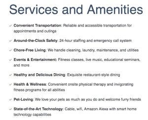 Convenient Transportation: Reliable and accessible transportation for appointments and outings Around-the-Clock Safety: 24-hour staffing and an emergency call system Chore-Free Living: We handle cleaning, laundry, maintenance, and utilities Events & Entertainment: Fitness classes, live music, and educational seminars, and more Healthy and Delicious Dining: Exquisite restaurant-style dining Health & Wellness: Convenient onsite physical therapy and invigorating fitness programs for all abilities Pet-Loving: We love your pets as much as you do and welcome furry friends State-of-the-Art Technology: Cable, wifi, and Amazon Alexa with smart home technology capabilities